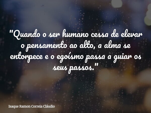 "Quando o ser humano cessa de elevar o pensamento ao alto, a alma se entorpece e o egoísmo passa a guiar os seus passos."... Frase de Isaque Ramon Correia Cláudio.