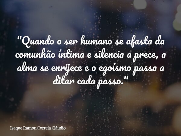 "Quando o ser humano se afasta da comunhão íntima e silencia a prece, a alma se enrijece e o egoísmo passa a ditar cada passo."... Frase de Isaque Ramon Correia Cláudio.