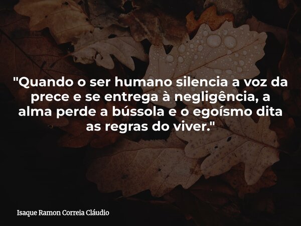 "Quando o ser humano silencia a voz da prece e se entrega à negligência, a alma perde a bússola e o egoísmo dita as regras do viver."... Frase de Isaque Ramon Correia Cláudio.