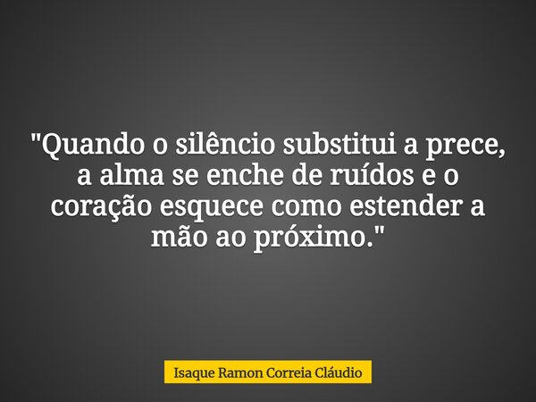 "Quando o silêncio substitui a prece, a alma se enche de ruídos e o coração esquece como estender a mão ao próximo."... Frase de Isaque Ramon Correia Cláudio.