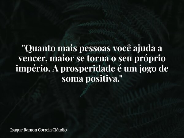 "Quanto mais pessoas você ajuda a vencer, maior se torna o seu próprio império. A prosperidade é um jogo de soma positiva."... Frase de Isaque Ramon Correia Cláudio.