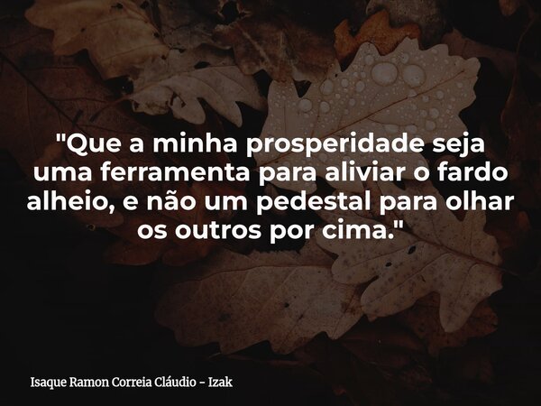 "Que a minha prosperidade seja uma ferramenta para aliviar o fardo alheio, e não um pedestal para olhar os outros por cima."... Frase de Isaque Ramon Correia Cláudio - Izak.