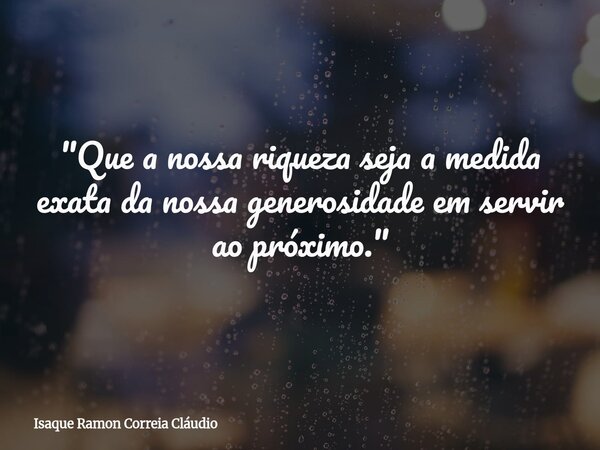 "Que a nossa riqueza seja a medida exata da nossa generosidade em servir ao próximo."... Frase de Isaque Ramon Correia Cláudio.