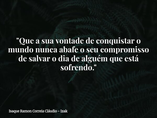 "Que a sua vontade de conquistar o mundo nunca abafe o seu compromisso de salvar o dia de alguém que está sofrendo."... Frase de Isaque Ramon Correia Cláudio - Izak.
