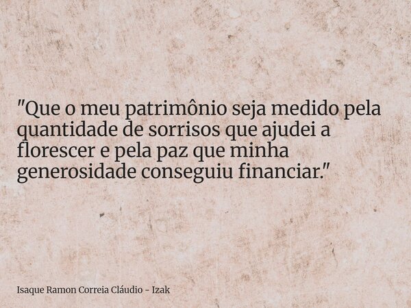 "Que o meu patrimônio seja medido pela quantidade de sorrisos que ajudei a florescer e pela paz que minha generosidade conseguiu financiar."... Frase de Isaque Ramon Correia Cláudio - Izak.