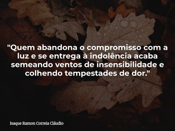 "Quem abandona o compromisso com a luz e se entrega à indolência acaba semeando ventos de insensibilidade e colhendo tempestades de dor."... Frase de Isaque Ramon Correia Cláudio.