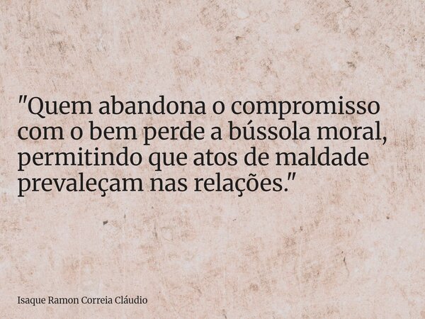 "Quem abandona o compromisso com o bem perde a bússola moral, permitindo que atos de maldade prevaleçam nas relações."... Frase de Isaque Ramon Correia Cláudio.