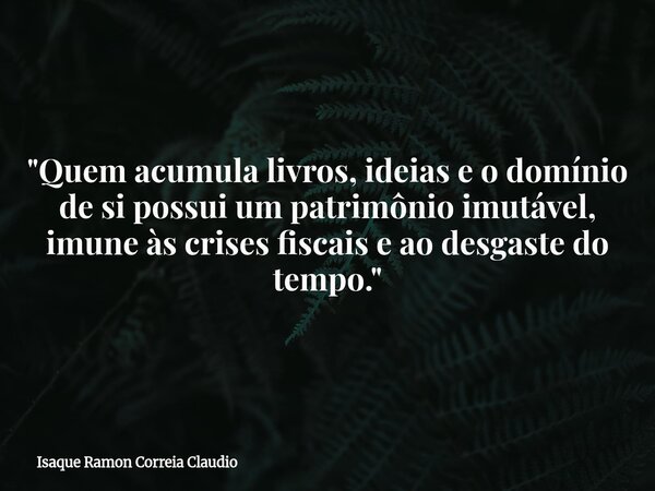 "Quem acumula livros, ideias e o domínio de si possui um patrimônio imutável, imune às crises fiscais e ao desgaste do tempo."... Frase de Isaque Ramon Correia Claudio.