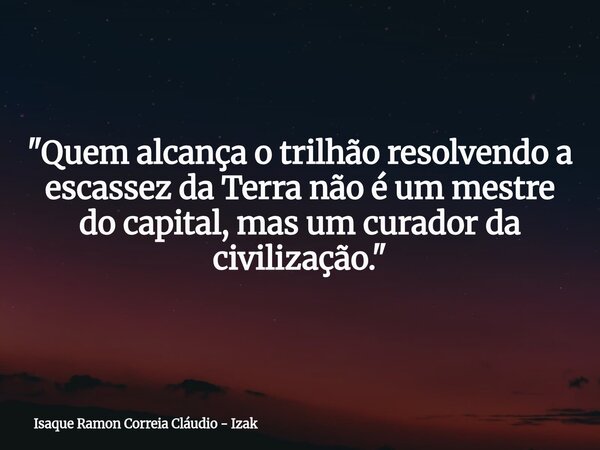 "Quem alcança o trilhão resolvendo a escassez da Terra não é um mestre do capital, mas um curador da civilização."... Frase de Isaque Ramon Correia Cláudio - Izak.