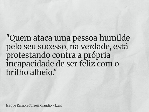 "Quem ataca uma pessoa humilde pelo seu sucesso, na verdade, está protestando contra a própria incapacidade de ser feliz com o brilho alheio."... Frase de Isaque Ramon Correia Cláudio - Izak.