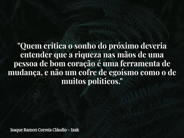 "Quem critica o sonho do próximo deveria entender que a riqueza nas mãos de uma pessoa de bom coração é uma ferramenta de mudança, e não um cofre de egoísm... Frase de Isaque Ramon Correia Cláudio - Izak.