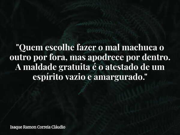 "Quem escolhe fazer o mal machuca o outro por fora, mas apodrece por dentro. A maldade gratuita é o atestado de um espírito vazio e amargurado."... Frase de Isaque Ramon Correia Cláudio.