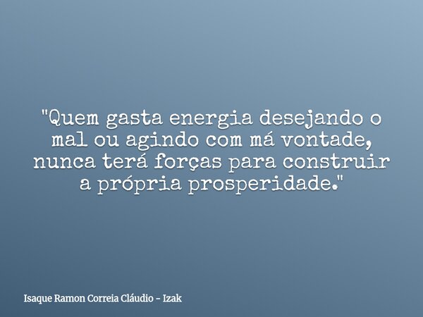 "Quem gasta energia desejando o mal ou agindo com má vontade, nunca terá forças para construir a própria prosperidade."... Frase de Isaque Ramon Correia Cláudio - Izak.