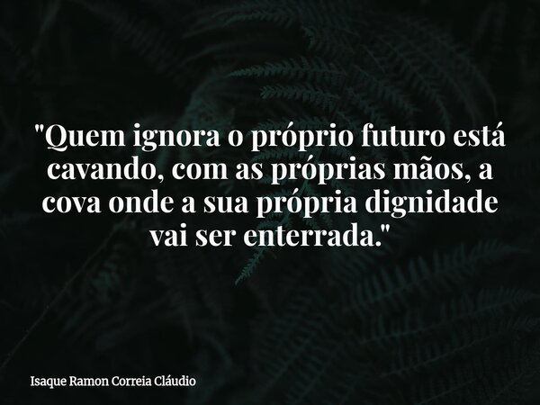 "Quem ignora o próprio futuro está cavando, com as próprias mãos, a cova onde a sua própria dignidade vai ser enterrada."... Frase de Isaque Ramon Correia Cláudio.