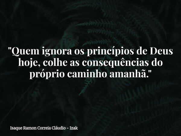 "Quem ignora os princípios de Deus hoje, colhe as consequências do próprio caminho amanhã."... Frase de Isaque Ramon Correia Cláudio - Izak.