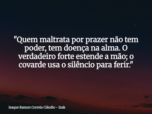 "Quem maltrata por prazer não tem poder, tem doença na alma. O verdadeiro forte estende a mão; o covarde usa o silêncio para ferir."... Frase de Isaque Ramon Correia Cláudio - Izak.