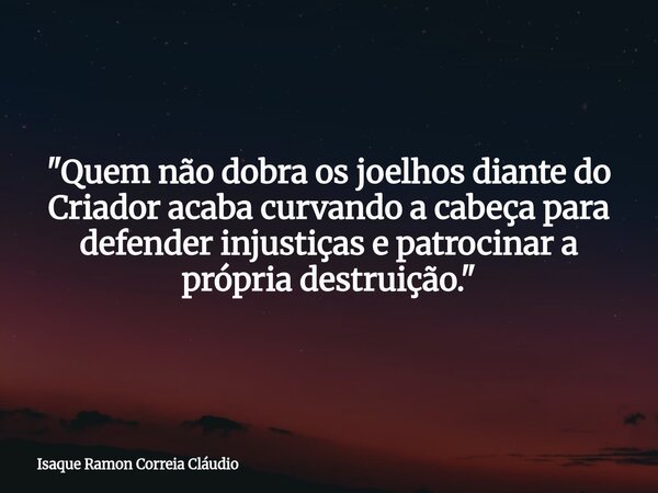"Quem não dobra os joelhos diante do Criador acaba curvando a cabeça para defender injustiças e patrocinar a própria destruição."... Frase de Isaque Ramon Correia Cláudio.