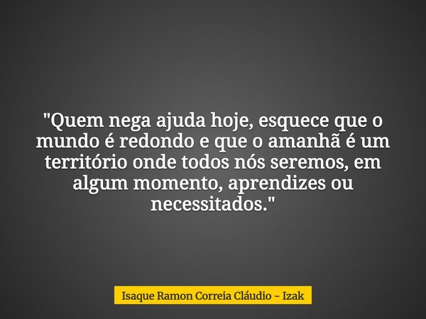 "Quem nega ajuda hoje, esquece que o mundo é redondo e que o amanhã é um território onde todos nós seremos, em algum momento, aprendizes ou necessitados.&q... Frase de Isaque Ramon Correia Cláudio - Izak.