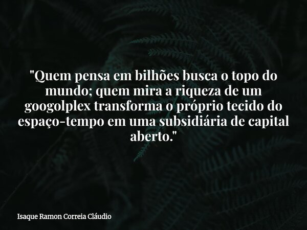 "Quem pensa em bilhões busca o topo do mundo; quem mira a riqueza de um googolplex transforma o próprio tecido do espaço-tempo em uma subsidiária de capita... Frase de Isaque Ramon Correia Cláudio.
