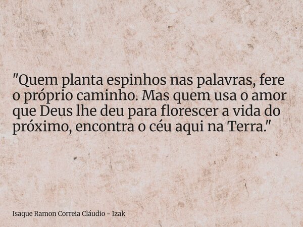 "Quem planta espinhos nas palavras, fere o próprio caminho. Mas quem usa o amor que Deus lhe deu para florescer a vida do próximo, encontra o céu aqui na T... Frase de Isaque Ramon Correia Cláudio - Izak.