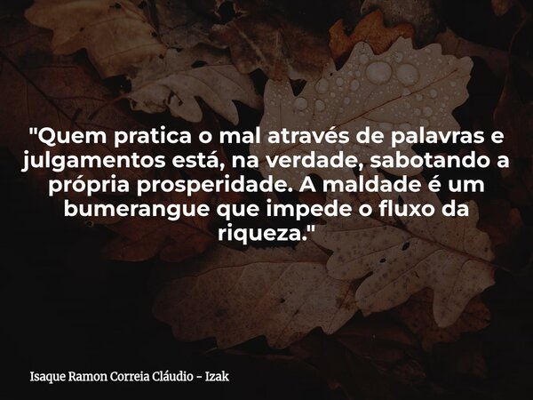 "Quem pratica o mal através de palavras e julgamentos está, na verdade, sabotando a própria prosperidade. A maldade é um bumerangue que impede o fluxo da r... Frase de Isaque Ramon Correia Cláudio - Izak.