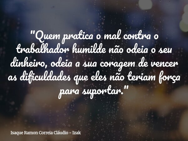 "Quem pratica o mal contra o trabalhador humilde não odeia o seu dinheiro, odeia a sua coragem de vencer as dificuldades que eles não teriam força para sup... Frase de Isaque Ramon Correia Cláudio - Izak.