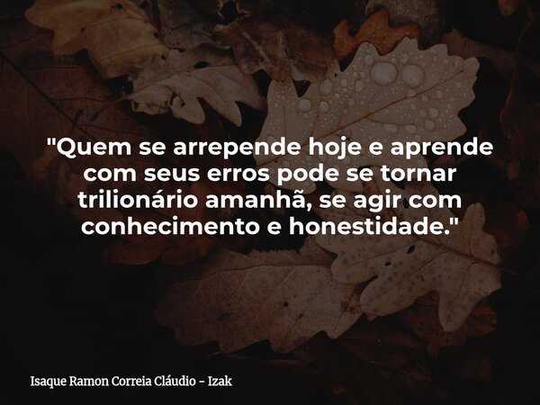 "Quem se arrepende hoje e aprende com seus erros pode se tornar trilionário amanhã, se agir com conhecimento e honestidade."... Frase de Isaque Ramon Correia Cláudio - Izak.