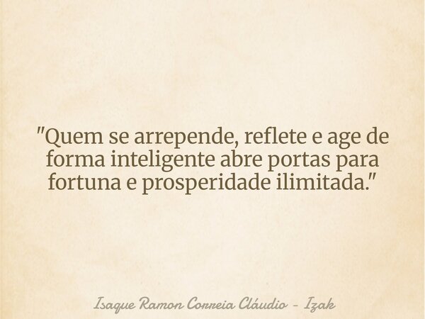 "Quem se arrepende, reflete e age de forma inteligente abre portas para fortuna e prosperidade ilimitada."... Frase de Isaque Ramon Correia Cláudio - Izak.