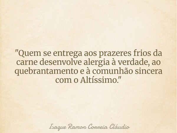 "Quem se entrega aos prazeres frios da carne desenvolve alergia à verdade, ao quebrantamento e à comunhão sincera com o Altíssimo."... Frase de Isaque Ramon Correia Cláudio.