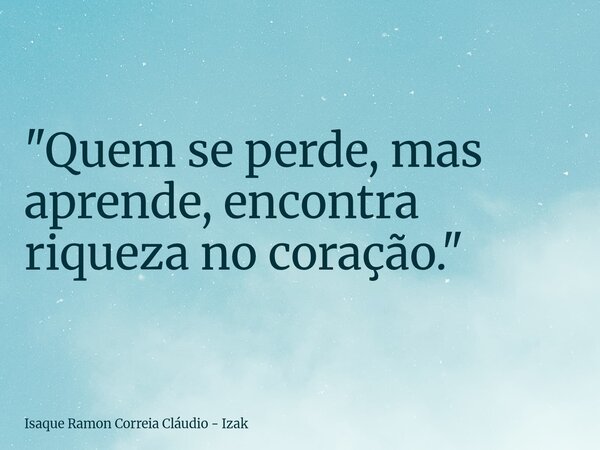 "Quem se perde, mas aprende, encontra riqueza no coração."... Frase de Isaque Ramon Correia Cláudio - Izak.