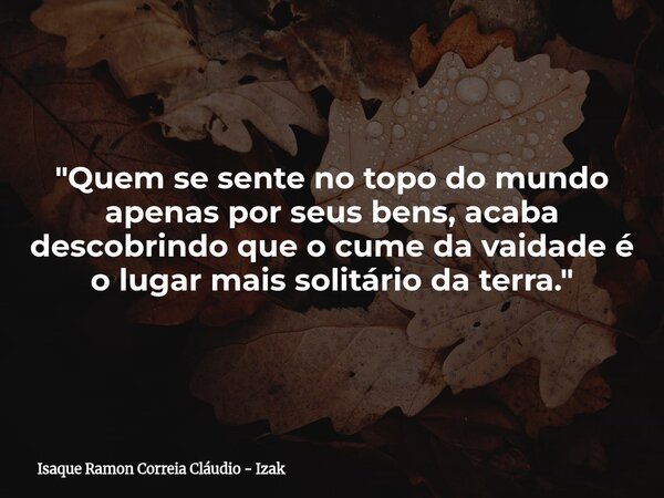 "Quem se sente no topo do mundo apenas por seus bens, acaba descobrindo que o cume da vaidade é o lugar mais solitário da terra."... Frase de Isaque Ramon Correia Cláudio - Izak.