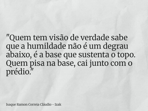 "Quem tem visão de verdade sabe que a humildade não é um degrau abaixo, é a base que sustenta o topo. Quem pisa na base, cai junto com o prédio."... Frase de Isaque Ramon Correia Cláudio - Izak.