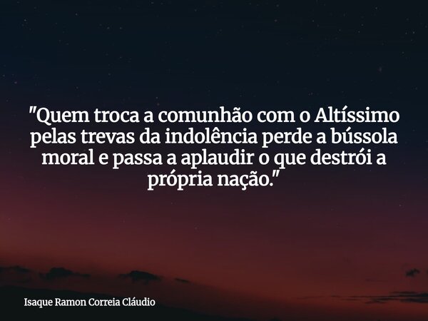 "Quem troca a comunhão com o Altíssimo pelas trevas da indolência perde a bússola moral e passa a aplaudir o que destrói a própria nação."... Frase de Isaque Ramon Correia Cláudio.