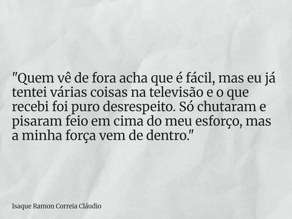 "Quem vê de fora acha que é fácil, mas eu já tentei várias coisas na televisão e o que recebi foi puro desrespeito. Só chutaram e pisaram feio em cima do m... Frase de Isaque Ramon Correia Cláudio.