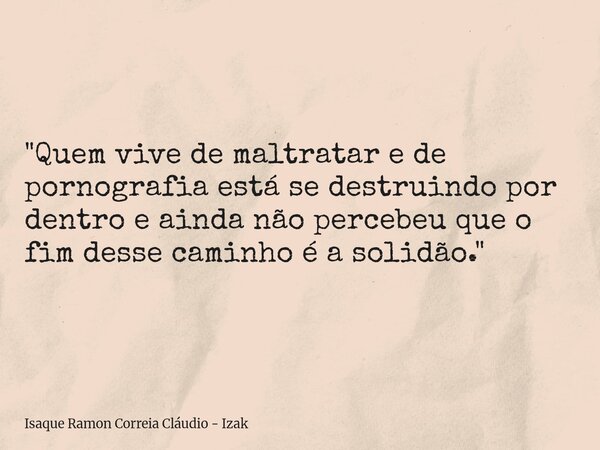"Quem vive de maltratar e de pornografia está se destruindo por dentro e ainda não percebeu que o fim desse caminho é a solidão."... Frase de Isaque Ramon Correia Cláudio - Izak.