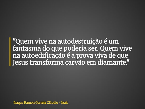 "Quem vive na autodestruição é um fantasma do que poderia ser. Quem vive na autoedificação é a prova viva de que Jesus transforma carvão em diamante."... Frase de Isaque Ramon Correia Cláudio - Izak.