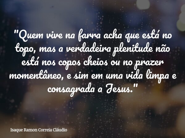 "Quem vive na farra acha que está no topo, mas a verdadeira plenitude não está nos copos cheios ou no prazer momentâneo, e sim em uma vida limpa e consagra... Frase de Isaque Ramon Correia Cláudio.