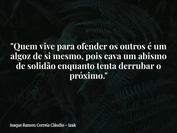 "Quem vive para ofender os outros é um algoz de si mesmo, pois cava um abismo de solidão enquanto tenta derrubar o próximo."... Frase de Isaque Ramon Correia Cláudio - Izak.