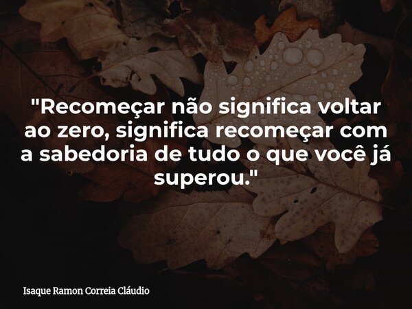 "Recomeçar não significa voltar ao zero, significa recomeçar com a sabedoria de tudo o que você já superou."... Frase de Isaque Ramon Correia Cláudio.