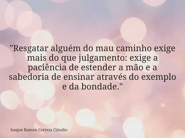 "Resgatar alguém do mau caminho exige mais do que julgamento: exige a paciência de estender a mão e a sabedoria de ensinar através do exemplo e da bondade.... Frase de Isaque Ramon Correia Cláudio.