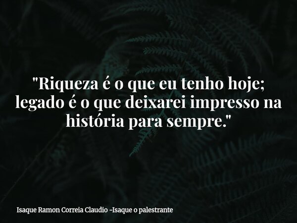 "Riqueza é o que eu tenho hoje; legado é o que deixarei impresso na história para sempre."... Frase de Isaque Ramon Correia Claudio -Isaque o palestrante.