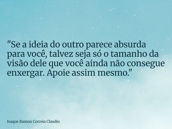 "Se a ideia do outro parece absurda para você, talvez seja só o tamanho da visão dele que você ainda não consegue enxergar. Apoie assim mesmo."... Frase de Isaque Ramon Correia Claudio.