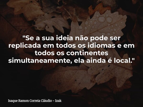 "Se a sua ideia não pode ser replicada em todos os idiomas e em todos os continentes simultaneamente, ela ainda é local."... Frase de Isaque Ramon Correia Cláudio - Izak.
