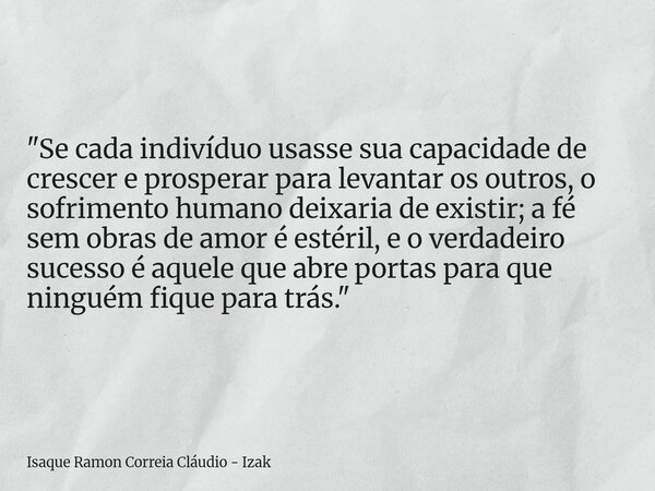 "Se cada indivíduo usasse sua capacidade de crescer e prosperar para levantar os outros, o sofrimento humano deixaria de existir; a fé sem obras de amor é ... Frase de Isaque Ramon Correia Cláudio - Izak.