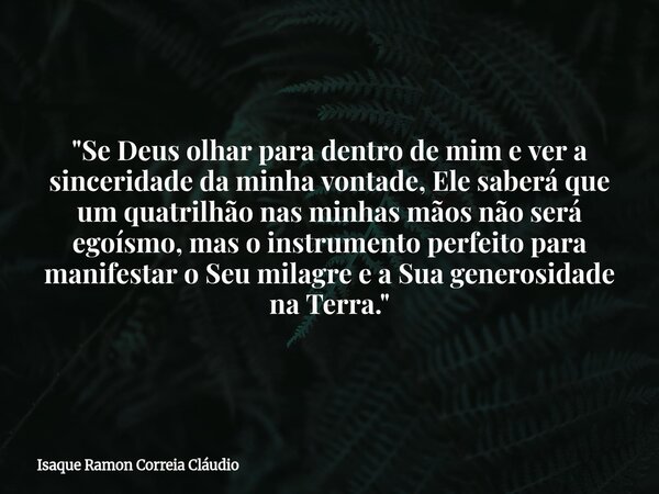 "Se Deus olhar para dentro de mim e ver a sinceridade da minha vontade, Ele saberá que um quatrilhão nas minhas mãos não será egoísmo, mas o instrumento pe... Frase de Isaque Ramon Correia Cláudio.