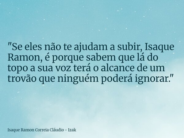 "Se eles não te ajudam a subir, Isaque Ramon, é porque sabem que lá do topo a sua voz terá o alcance de um trovão que ninguém poderá ignorar."... Frase de Isaque Ramon Correia Cláudio - Izak.