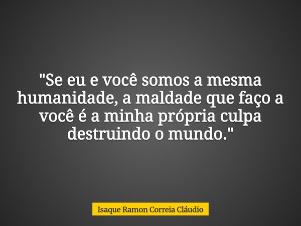 "Se eu e você somos a mesma humanidade, a maldade que faço a você é a minha própria culpa destruindo o mundo."... Frase de Isaque Ramon Correia Cláudio.