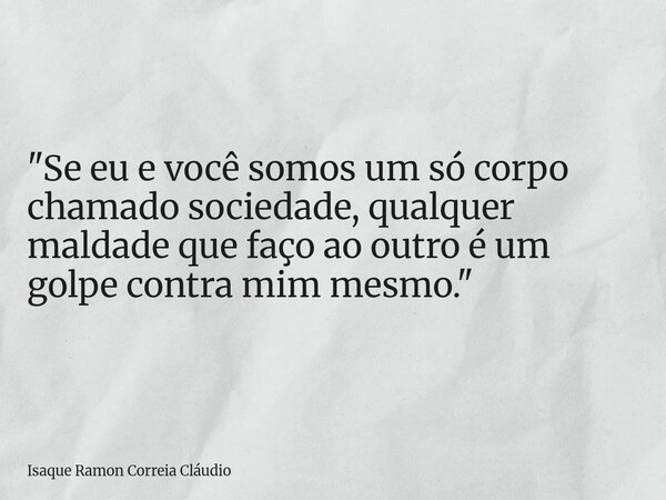 "Se eu e você somos um só corpo chamado sociedade, qualquer maldade que faço ao outro é um golpe contra mim mesmo."... Frase de Isaque Ramon Correia Cláudio.