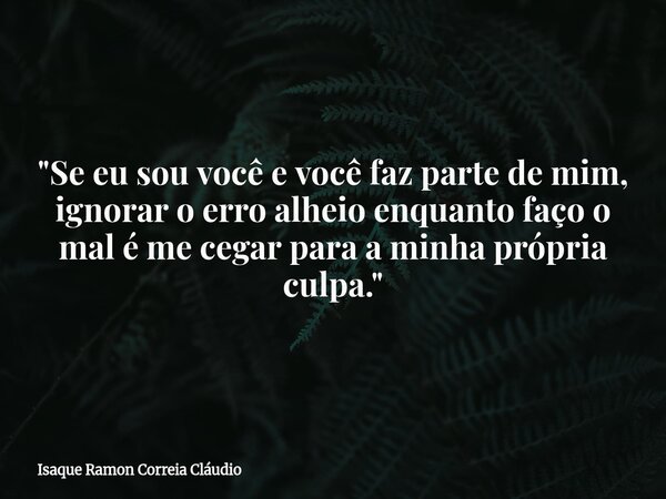 "Se eu sou você e você faz parte de mim, ignorar o erro alheio enquanto faço o mal é me cegar para a minha própria culpa."... Frase de Isaque Ramon Correia Cláudio.