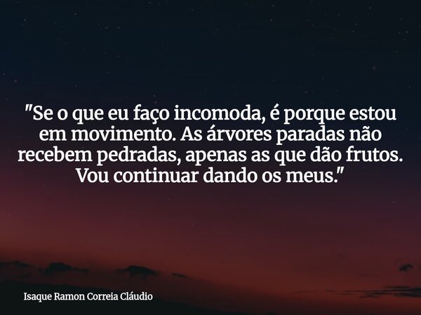 "Se o que eu faço incomoda, é porque estou em movimento. As árvores paradas não recebem pedradas, apenas as que dão frutos. Vou continuar dando os meus.&qu... Frase de Isaque Ramon Correia Cláudio.